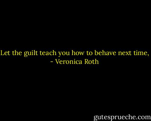 Let the guilt teach you how to behave next time, - Veronica Roth