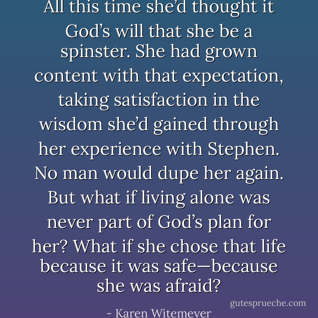 All this time she’d thought it God’s will that she be a spinster. She had grown content with that expectation, taking satisfaction in the wisdom she’d gained through her experience with Stephen. No man would dupe her again. But what if living alone was never part of God’s plan for her? What if she chose that life because it was safe—because she was afraid? - Karen Witemeyer