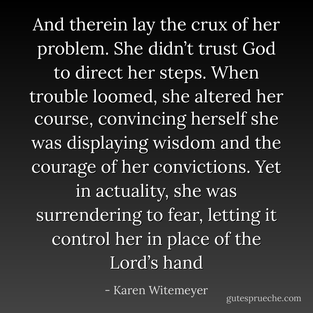 And therein lay the crux of her problem. She didn’t trust God to direct her steps. When trouble loomed, she altered her course, convincing herself she was displaying wisdom and the courage of her convictions. Yet in actuality, she was surrendering to fear, letting it control her in place of the Lord’s hand - Karen Witemeyer