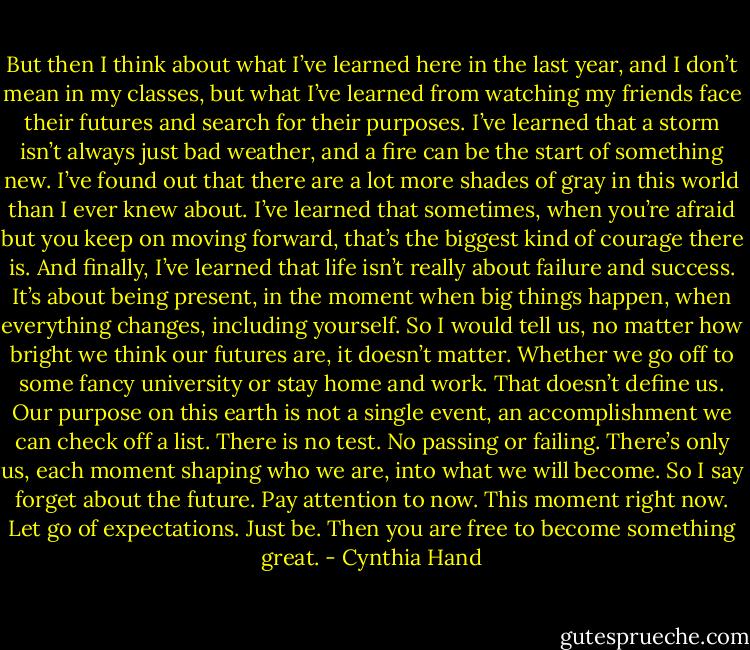 But then I think about what I’ve learned here in the last year, and I don’t mean in my classes, but what I’ve learned from watching my friends face their futures and search for their purposes. I’ve learned that a storm isn’t always just bad weather, and a fire can be the start of something new. I’ve found out that there are a lot more shades of gray in this world than I ever knew about. I’ve learned that sometimes, when you’re afraid but you keep on moving forward, that’s the biggest kind of courage there is. And finally, I’ve learned that life isn’t really about failure and success. It’s about being present, in the moment when big things happen, when everything changes, including yourself. So I would tell us, no matter how bright we think our futures are, it doesn’t matter. Whether we go off to some fancy university or stay home and work. That doesn’t define us. Our purpose on this earth is not a single event, an accomplishment we can check off a list. There is no test. No passing or failing. There’s only us, each moment shaping who we are, into what we will become. So I say forget about the future. Pay attention to now. This moment right now. Let go of expectations. Just be. Then you are free to become something great. - Cynthia Hand
