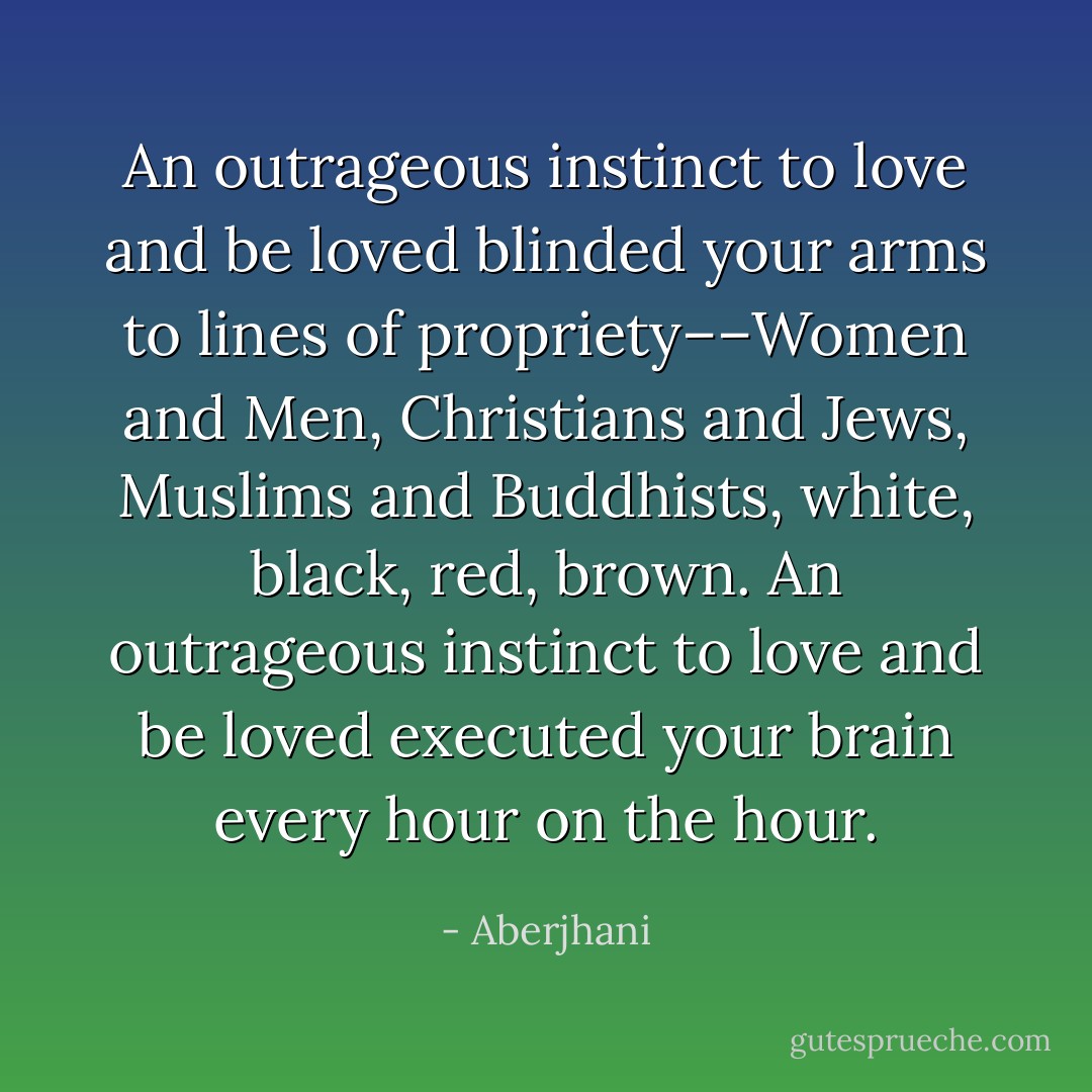 An outrageous instinct to love and be loved blinded your arms to lines of propriety––Women and Men, Christians and Jews, Muslims and Buddhists, white, black, red, brown. An outrageous instinct to love and be loved executed your brain every hour on the hour. - Aberjhani