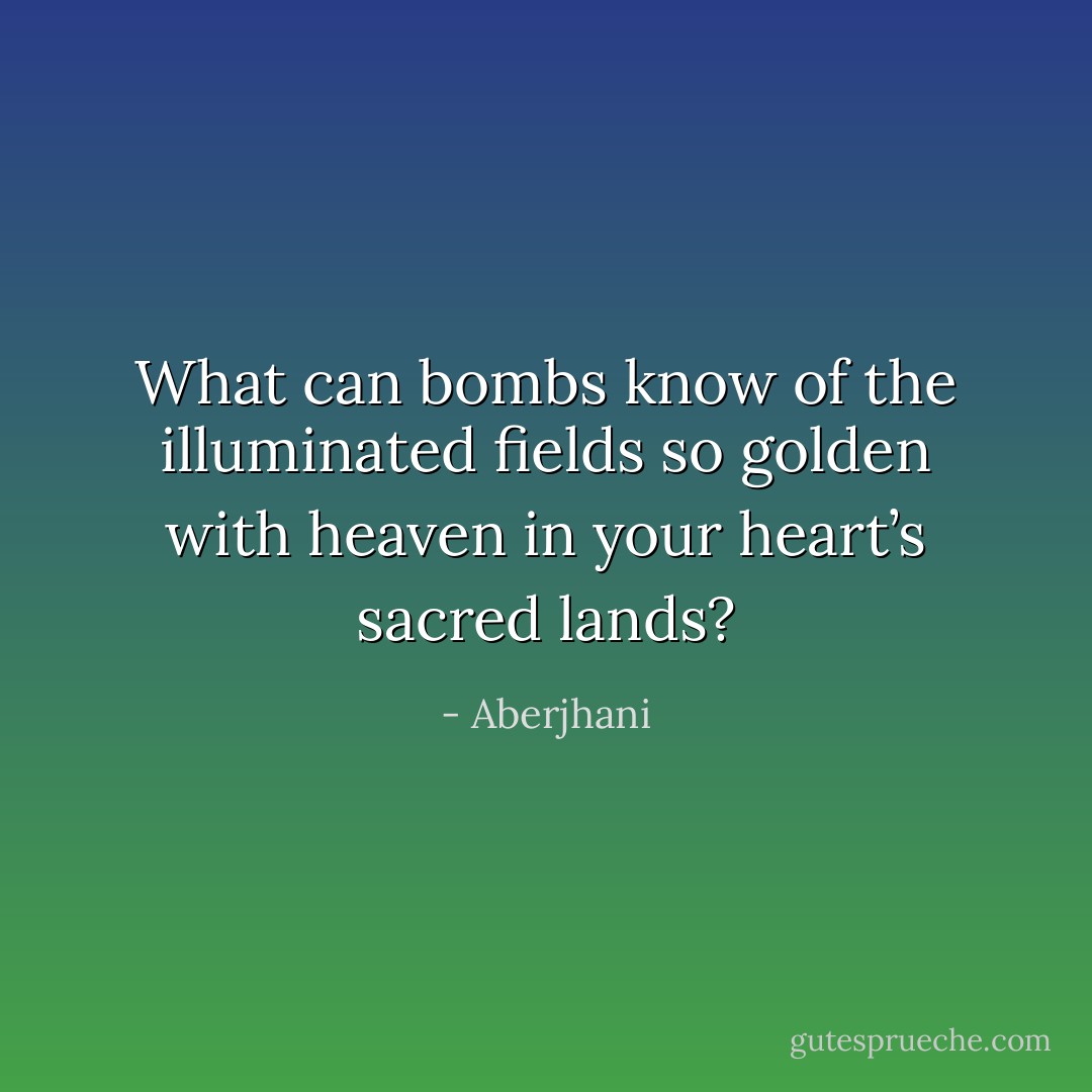 What can bombs know of the illuminated fields so golden with heaven in your heart’s sacred lands? - Aberjhani