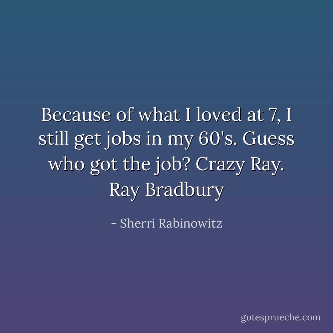 Because of what I loved at 7, I still get jobs in my 60's. Guess who got the job? Crazy Ray.<br />Ray Bradbury - Sherri Rabinowitz