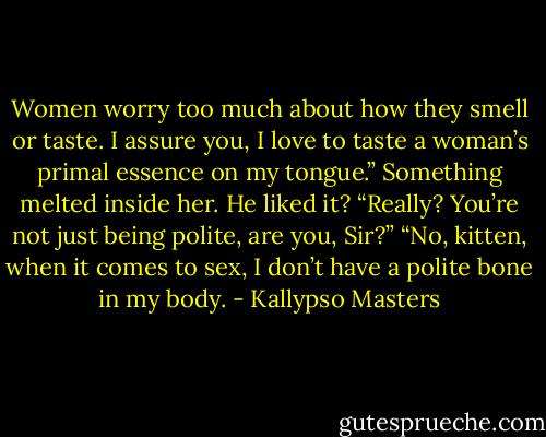 Women worry too much about how they smell or taste. I assure you, I love to taste a woman’s primal essence on my tongue.” Something melted inside her. He liked it? “Really? You’re not just being polite, are you, Sir?” “No, kitten, when it comes to sex, I don’t have a polite bone in my body. - Kallypso Masters