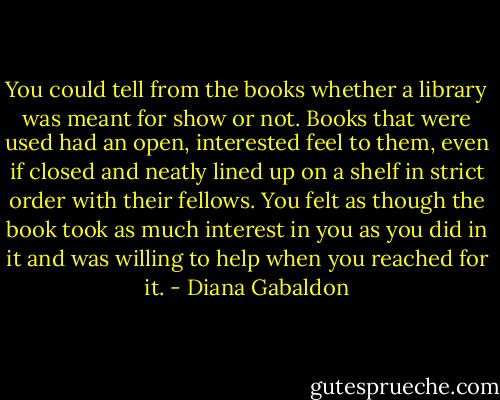 You could tell from the books whether a library was meant for show or not. Books that were used had an open, interested feel to them, even if closed and neatly lined up on a shelf in strict order with their fellows. You felt as though the book took as much interest in you as you did in it and was willing to help when you reached for it. - Diana Gabaldon