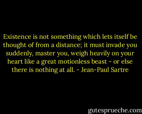 Existence is not something which lets itself be thought of from a distance; it must invade you suddenly, master you, weigh heavily on your heart like a great motionless beast - or else there is nothing at all. - Jean-Paul Sartre