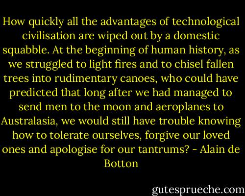 How quickly all the advantages of technological civilisation are wiped out by a domestic squabble. At the beginning of human history, as we struggled to light fires and to chisel fallen trees into rudimentary canoes, who could have predicted that long after we had managed to send men to the moon and aeroplanes to Australasia, we would still have trouble knowing how to tolerate ourselves, forgive our loved ones and apologise for our tantrums? - Alain de Botton