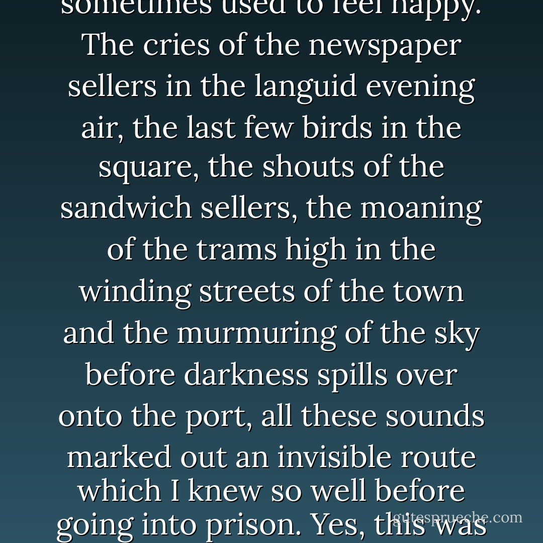 The hearing was adjourned. For a few brief moments, as I left the Law Courts on my way to the van, I recognised the familiar smells and colours of a summer evening. In the darkness of my mobile prison I rediscovered one by one, as if rising from the depths of my fatigue, all the familiar sounds of a town that I loved and of a certain time of day when I sometimes used to feel happy. The cries of the newspaper sellers in the languid evening air, the last few birds in the square, the shouts of the sandwich sellers, the moaning of the trams high in the winding streets of the town and the murmuring of the sky before darkness spills over onto the port, all these sounds marked out an invisible route which I knew so well before going into prison. Yes, this was the time of day when, long ago, I used to feel happy. What always awaited me then was a night of easy, dreamless sleep. And yet something had changed, for with the prospect of the coming day, it was to my cell that I returned. As if a familiar journey under a summer sky could as easily end in prison as in innocent sleep. - Albert Camus