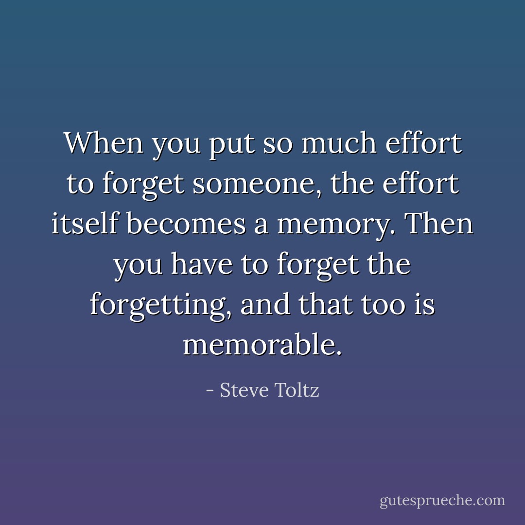 When you put so much effort to forget someone, the effort itself becomes a memory. Then you have to forget the forgetting, and that too is memorable. - Steve Toltz