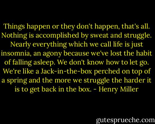 Things happen or they don't happen, that's all. Nothing is accomplished by sweat and struggle. Nearly everything which we call life is just insomnia, an agony because we've lost the habit of falling asleep. We don't know how to let go. We're like a Jack-in-the-box perched on top of a spring and the more we struggle the harder it is to get back in the box. - Henry Miller