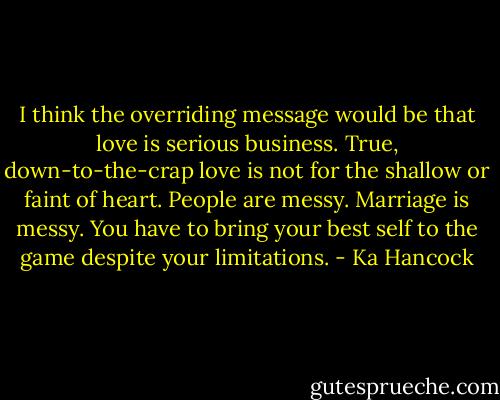 I think the overriding message would be that love is serious business. True, down-to-the-crap love is not for the shallow or faint of heart. People are messy. Marriage is messy. You have to bring your best self to the game despite your limitations. - Ka Hancock
