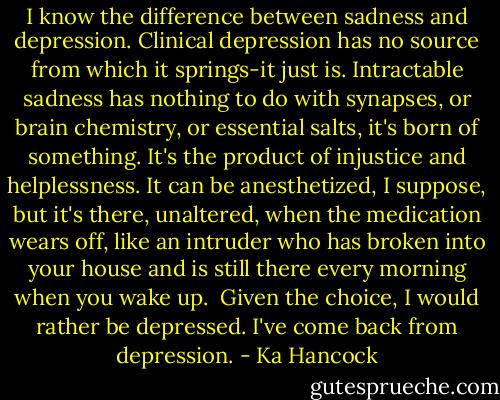 I know the difference between sadness and depression. Clinical depression has no source from which it springs-it just is. Intractable sadness has nothing to do with synapses, or brain chemistry, or essential salts, it's born of something. It's the product of injustice and helplessness. It can be anesthetized, I suppose, but it's there, unaltered, when the medication wears off, like an intruder who has broken into your house and is still there every morning when you wake up.<br /><br />Given the choice, I would rather be depressed. I've come back from depression. - Ka Hancock