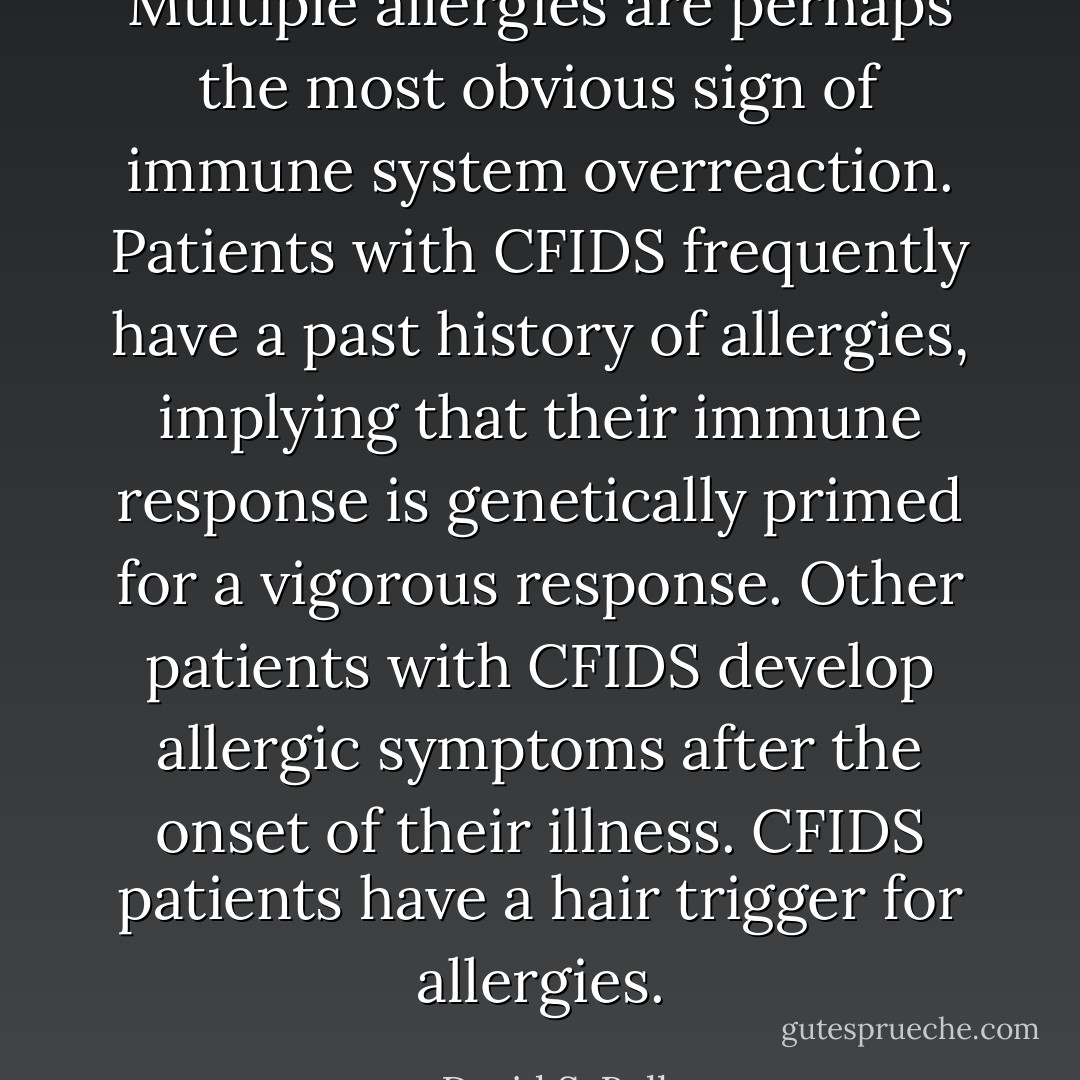 Multiple allergies are perhaps the most obvious sign of immune system overreaction. Patients with CFIDS frequently have a past history of allergies, implying that their immune response is genetically primed for a vigorous response. Other patients with CFIDS develop allergic symptoms after the onset of their illness. CFIDS patients have a hair trigger for allergies. - David S. Bell