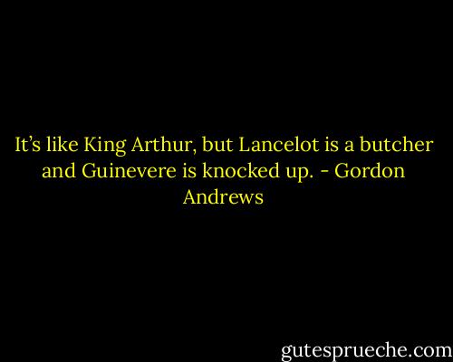 It’s like King Arthur, but Lancelot is a butcher and Guinevere is knocked up. - Gordon Andrews