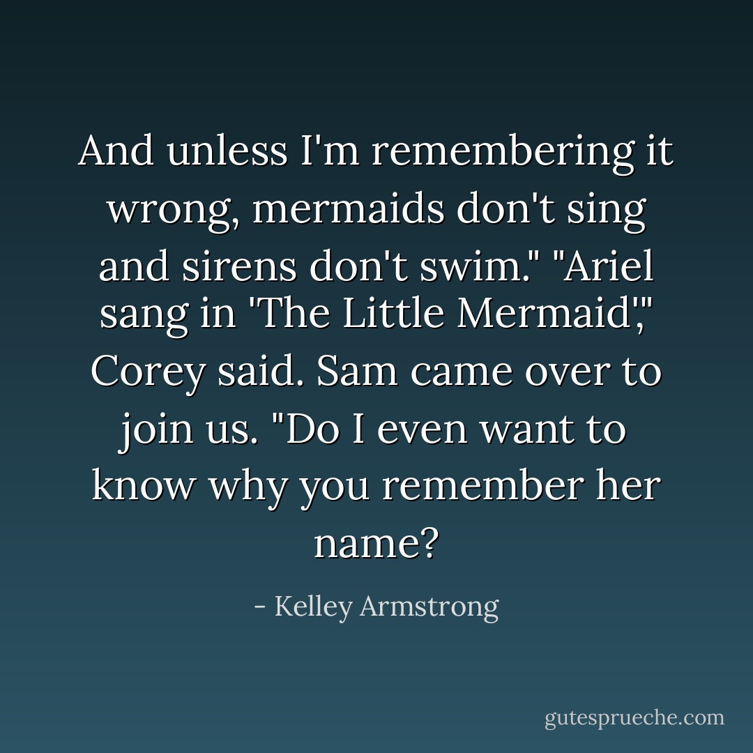 And unless I'm remembering it wrong, mermaids don't sing and sirens don't swim."<br />"Ariel sang in 'The Little Mermaid'," Corey said.<br />Sam came over to join us. "Do I even want to know why you remember her name? - Kelley Armstrong