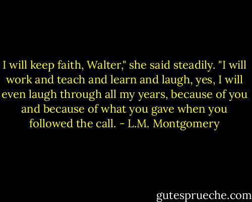I will keep faith, Walter," she said steadily. "I will work ­and teach ­and learn ­and laugh, yes, I will even laugh ­through all my years, because of you and because of what you gave when you followed the call. - L.M. Montgomery