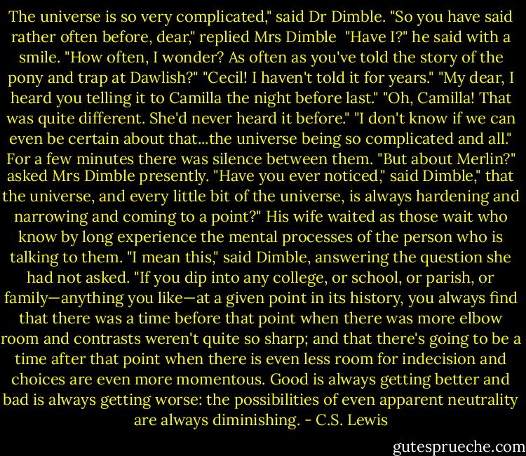 The universe is so very complicated," said Dr Dimble.<br />"So you have said rather often before, dear," replied Mrs Dimble <br />"Have I?" he said with a smile. "How often, I wonder? As often as you've told the story of the pony and trap at Dawlish?"<br />"Cecil! I haven't told it for years."<br />"My dear, I heard you telling it to Camilla the night before last."<br />"Oh, Camilla! That was quite different. She'd never heard it before."<br />"I don't know if we can even be certain about that...the universe being so complicated and all." For a few minutes there was silence between them.<br />"But about Merlin?" asked Mrs Dimble presently.<br />"Have you ever noticed," said Dimble," that the universe, and every little bit of the universe, is always hardening and narrowing and coming to a point?"<br />His wife waited as those wait who know by long experience the mental processes of the person who is talking to them.<br />"I mean this," said Dimble, answering the question she had not asked. "If you dip into any college, or school, or parish, or family—anything you like—at a given point in its history, you always find that there was a time before that point when there was more elbow room and contrasts weren't quite so sharp; and that there's going to be a time after that point when there is even less room for indecision and choices are even more momentous. Good is always getting better and bad is always getting worse: the possibilities of even apparent neutrality are always diminishing. - C.S. Lewis