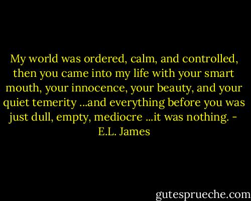 My world was ordered, calm, and controlled, then you came into my life with your smart mouth, your innocence, your beauty, and your quiet temerity ...and everything before you was just dull, empty, mediocre ...it was nothing. - E.L. James