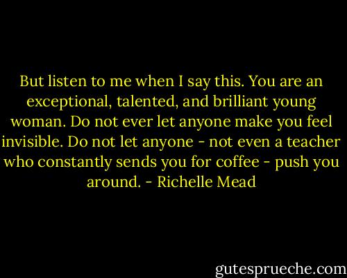 But listen to me when I say this. You are an exceptional, talented, and brilliant young woman. Do not ever let anyone make you feel invisible. Do not let anyone - not even a teacher who constantly sends you for coffee - push you around. - Richelle Mead
