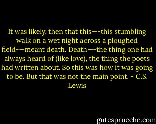 It was likely, then that this—-this stumbling walk on a wet night across a ploughed field-—meant death. Death—-the thing one had always heard of (like love), the thing the poets had written about. So this was how it was going to be. But that was not the main point. - C.S. Lewis