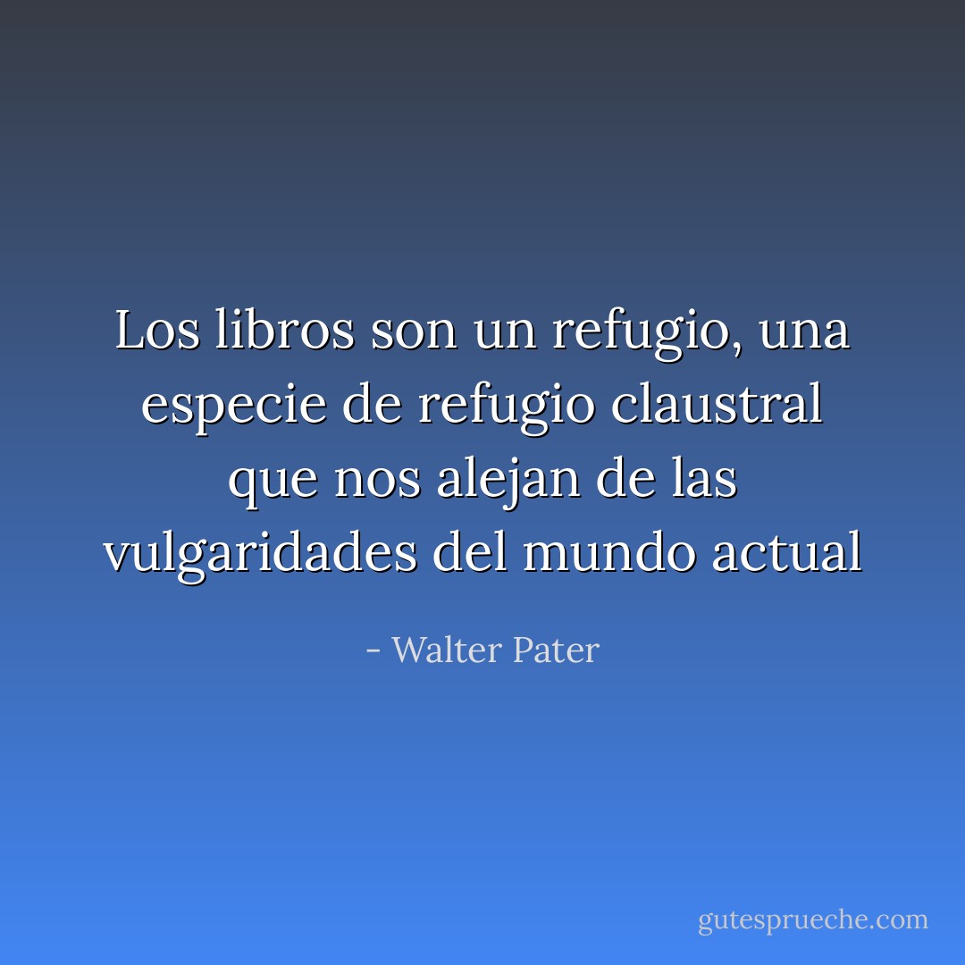 Los libros son un refugio, una especie de refugio claustral que nos alejan de las vulgaridades del mundo actual - Walter Pater