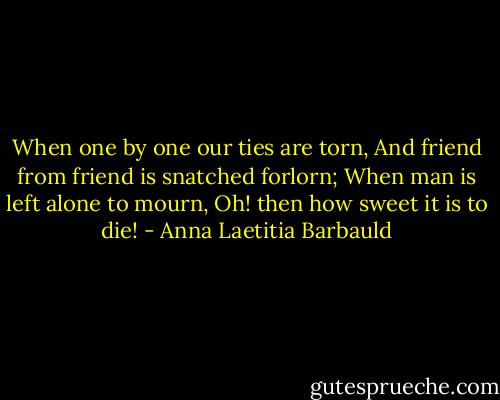 ‎When one by one our ties are torn,<br />And friend from friend is snatched forlorn;<br />When man is left alone to mourn,<br />Oh! then how sweet it is to die! - Anna Laetitia Barbauld