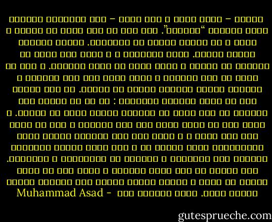  فعلاً – فكرت بيني و بين نفسي – سخر الانسان الغربي نفسه لعبادة “الدجال”. لقد فقد من زمن طويل كل براءة و فطرة و كل تكامل داخلي مع الطبيعة. أصبحت الحياة لغزاً أمامه. أصبح متشككاً ، و بذلك عزل نفسه عن مجتمعه من البشر و أصبح يعيش في عزلة داخلية. و حتى لا يفنى في تلك الوحدة ، فإنه يسعى إلى قهر الحياة و التغلب عليها بوسائل خارجه عن فطرته. لم تعد حقيقة أنه حي تهبه أماناً داخلياً : لا بد أن ياصرع على الدوام من أجل مزيد من الحياة كأنها غاية في ذاتها. و لأنه فقد كل تكيف روحي لما فوق المادة ، قرر أن يحيا بلا بعد روحي ، و دفعه ذلك إلى إختراع وسائل آلية ميكانيكية تكون حليفة له و نما عنده الميل المحموم اليائس إلى التقنية و التمكن من قوانينها و وسائلها. راح يخترع كل يوم آلات جديدة، و يضفي على كل منها بعضاً من روحه و يدعها تقاتل بدلاً منه ليستمر وجوده زمناً أطول. إنهم يفعلون ذلك  - Muhammad Asad