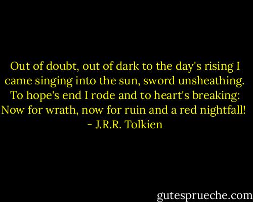 Out of doubt, out of dark to the day's rising<br />I came singing into the sun, sword unsheathing.<br />To hope's end I rode and to heart's breaking:<br />Now for wrath, now for ruin and a red nightfall!  - J.R.R. Tolkien