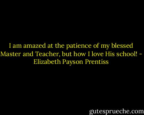 I am amazed at the patience of my blessed Master and Teacher, but how I love His school! - Elizabeth Payson Prentiss