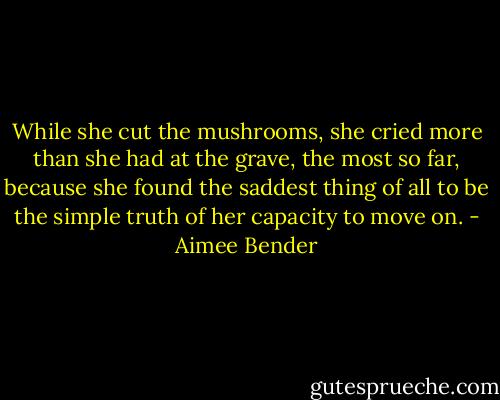 While she cut the mushrooms, she cried more than she had at the grave, the most so far, because she found the saddest thing of all to be the simple truth of her capacity to move on. - Aimee Bender