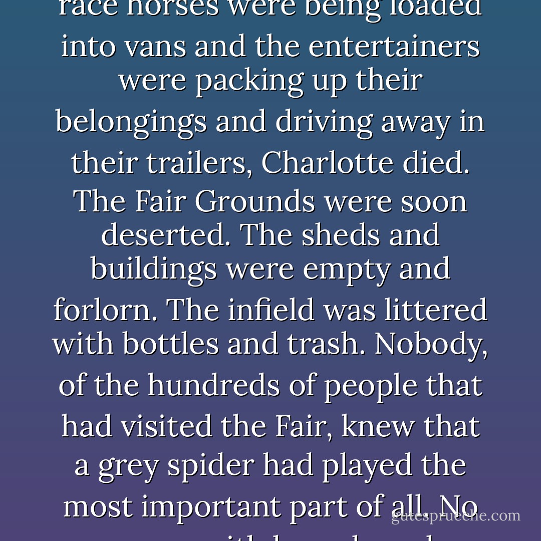 Next day, as the Ferris wheel was being taken apart and the race horses were being loaded into vans and the entertainers were packing up their belongings and driving away in their trailers, Charlotte died. The Fair Grounds were soon deserted. The sheds and buildings were empty and forlorn. The infield was littered with bottles and trash. Nobody, of the hundreds of people that had visited the Fair, knew that a grey spider had played the most important part of all. No one was with her when she died. - E.B. White