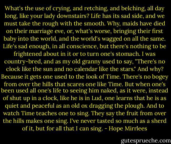 What's the use of crying, and retching, and belching, all day long, like your lady downstairs? Life has its sad side, and we must take the rough with the smooth. Why, maids have died on their marriage eve, or, what's worse, bringing their first baby into the world, and the world's wagged on all the same. Life's sad enough, in all conscience, but there's nothing to be frightened about in it or to turn one's stomach. I was country-bred, and as my old granny used to say, "There's no clock like the sun and no calendar like the stars." And why? Because it gets one used to the look of Time. There's no bogey from over the hills that scares one like Time. But when one's been used all one's life to seeing him naked, as it were, instead of shut up in a clock, like he is in Lud, one learns that he is as quiet and peaceful as an old ox dragging the plough. And to watch Time teaches one to sing. They say the fruit from over the hills makes one sing. I've never tasted so much as a sherd of it, but for all that I can sing. - Hope Mirrlees