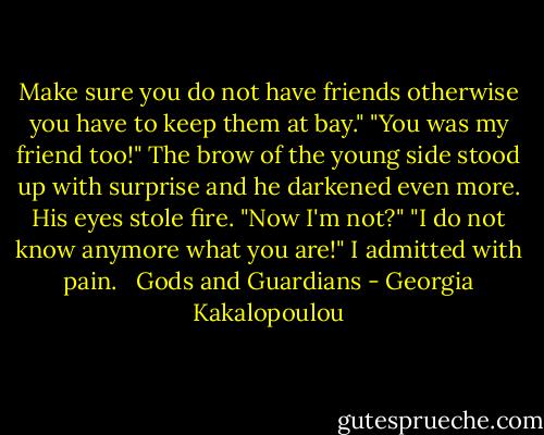Make sure you do not have friends otherwise you have to keep them at bay."<br />"You was my friend too!"<br />The brow of the young side stood up with surprise and he darkened even more. His eyes stole fire.<br />"Now I'm not?"<br />"I do not know anymore what you are!" I admitted with pain. <br /><br />Gods and Guardians - Georgia Kakalopoulou