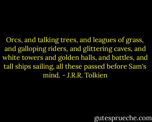 Orcs, and talking trees, and leagues of grass, and galloping riders, and glittering caves, and white towers and golden halls, and battles, and tall ships sailing, all these passed before Sam's mind. - J.R.R. Tolkien