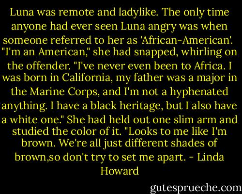 Luna was remote and ladylike. The only time anyone had ever seen Luna angry was when someone referred to her as 'African-American'.<br /><br />"I'm an American," she had snapped, whirling on the offender. "I've never even been to Africa. I was born in California, my father was a major in the Marine Corps, and I'm not a hyphenated anything. I have a black heritage, but I also have a white one." She had held out one slim arm and studied the color of it. "Looks to me like I'm brown. We're all just different shades of brown,so don't try to set me apart. - Linda Howard