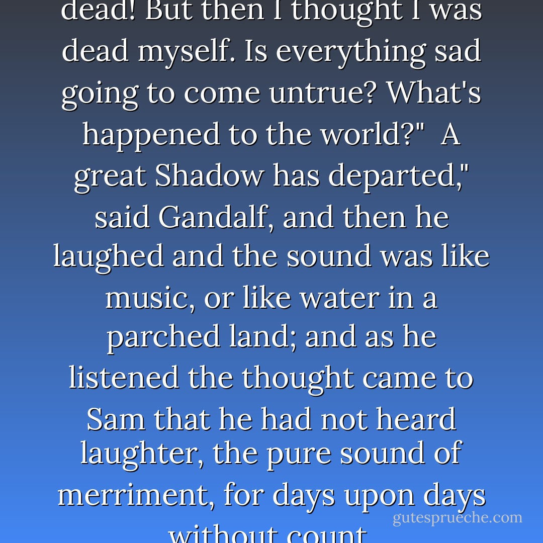 Gandalf! I thought you were dead! But then I thought I was dead myself. Is everything sad going to come untrue? What's happened to the world?" <br />A great Shadow has departed," said Gandalf, and then he laughed and the sound was like music, or like water in a parched land; and as he listened the thought came to Sam that he had not heard laughter, the pure sound of merriment, for days upon days without count. - J.R.R. Tolkien