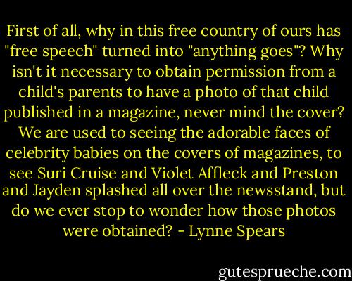 First of all, why in this free country of ours has "free speech" turned into "anything goes"? Why isn't it necessary to obtain permission from a child's parents to have a photo of that child published in a magazine, never mind the cover? We are used to seeing the adorable faces of celebrity babies on the covers of magazines, to see Suri Cruise and Violet Affleck and Preston and Jayden splashed all over the newsstand, but do we ever stop to wonder how those photos were obtained? - Lynne Spears