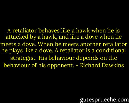 A retaliator behaves like a hawk when he is attacked by a hawk, and like a dove when he meets a dove. When he meets another retaliator he plays like a dove. A retaliator is a conditional strategist. His behaviour depends on the behaviour of his opponent. - Richard Dawkins