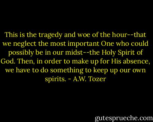 This is the tragedy and woe of the hour--that we neglect the most important One who could possibly be in our midst--the Holy Spirit of God. Then, in order to make up for His absence, we have to do something to keep up our own spirits. - A.W. Tozer