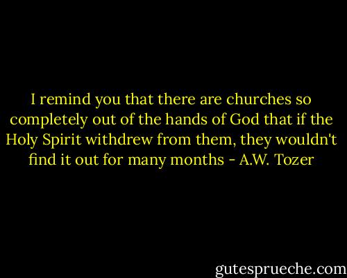 I remind you that there are churches so completely out of the hands of God that if the Holy Spirit withdrew from them, they wouldn't find it out for many months - A.W. Tozer