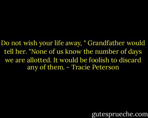 Do not wish your life away, " Grandfather would tell her. "None of us know the number of days we are allotted. It would be foolish to discard any of them. - Tracie Peterson