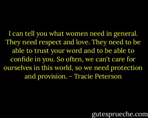 I can tell you what women need in general. They need respect and love. They need to be able to trust your word and to be able to confide in you. So often, we can't care for ourselves in this world, so we need protection and provision. - Tracie Peterson