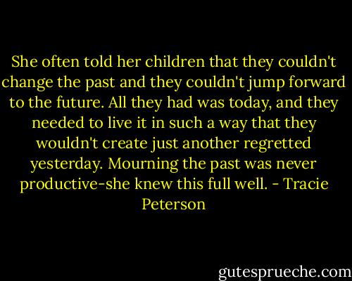 She often told her children that they couldn't change the past and they couldn't jump forward to the future. All they had was today, and they needed to live it in such a way that they wouldn't create just another regretted yesterday. Mourning the past was never productive-she knew this full well. - Tracie Peterson