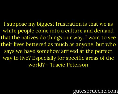 I suppose my biggest frustration is that we as white people come into a culture and demand that the natives do things our way. I want to see their lives bettered as much as anyone, but who says we have somehow arrived at the perfect way to live? Especially for specific areas of the world? - Tracie Peterson