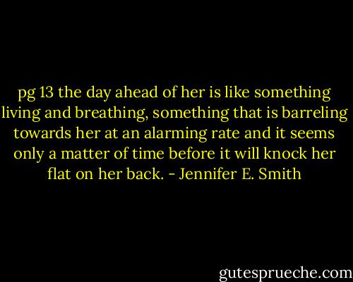pg 13 the day ahead of her is like something living and breathing, something that is barreling towards her at an alarming rate and it seems only a matter of time before it will knock her flat on her back. - Jennifer E. Smith