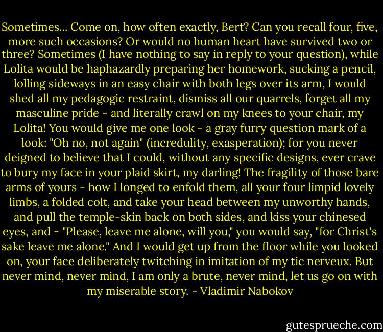 Sometimes... Come on, how often exactly, Bert? Can you recall four, five, more such occasions? Or would no human heart have survived two or three? Sometimes (I have nothing to say in reply to your question), while Lolita would be haphazardly preparing her homework, sucking a pencil, lolling sideways in an easy chair with both legs over its arm, I would shed all my pedagogic restraint, dismiss all our quarrels, forget all my masculine pride - and literally crawl on my knees to your chair, my Lolita! You would give me one look - a gray furry question mark of a look: "Oh no, not again" (incredulity, exasperation); for you never deigned to believe that I could, without any specific designs, ever crave to bury my face in your plaid skirt, my darling! The fragility of those bare arms of yours - how I longed to enfold them, all your four limpid lovely limbs, a folded colt, and take your head between my unworthy hands, and pull the temple-skin back on both sides, and kiss your chinesed eyes, and - "Please, leave me alone, will you," you would say, "for Christ's sake leave me alone." And I would get up from the floor while you looked on, your face deliberately twitching in imitation of my tic nerveux. But never mind, never mind, I am only a brute, never mind, let us go on with my miserable story. - Vladimir Nabokov