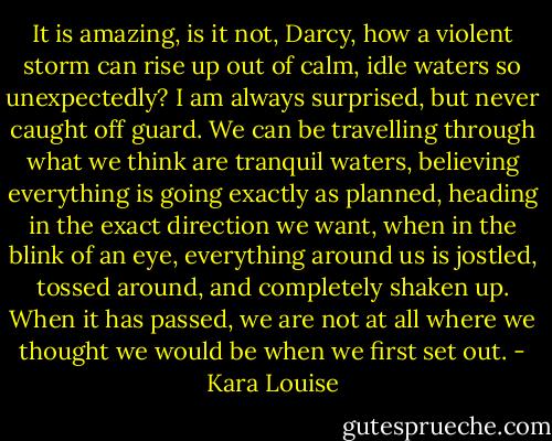 It is amazing, is it not, Darcy, how a violent storm can rise up out of calm, idle waters so unexpectedly? I am always surprised, but never caught off guard. We can be travelling through what we think are tranquil waters, believing everything is going exactly as planned, heading in the exact direction we want, when in the blink of an eye, everything around us is jostled, tossed around, and completely shaken up. When it has passed, we are not at all where we thought we would be when we first set out. - Kara Louise