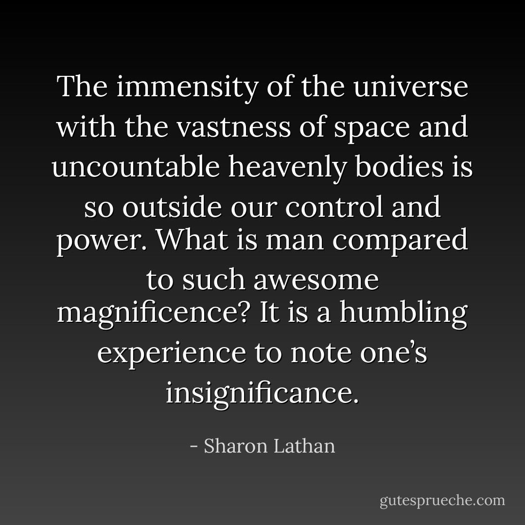 The immensity of the universe with the vastness of space and uncountable heavenly bodies is so outside our control and power. What is man compared to such awesome magnificence? It is a humbling experience to note one’s insignificance. - Sharon Lathan