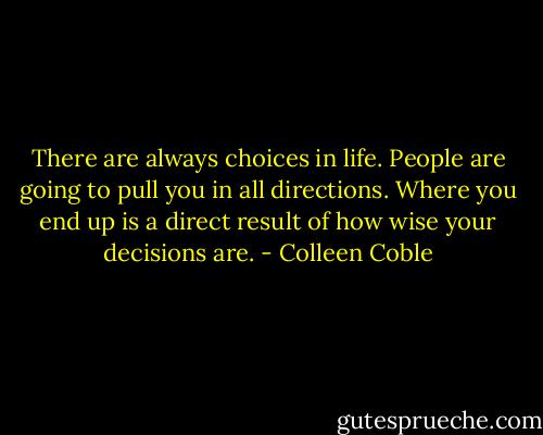 There are always choices in life. People are going to pull you in all directions. Where you end up is a direct result of how wise your decisions are. - Colleen Coble