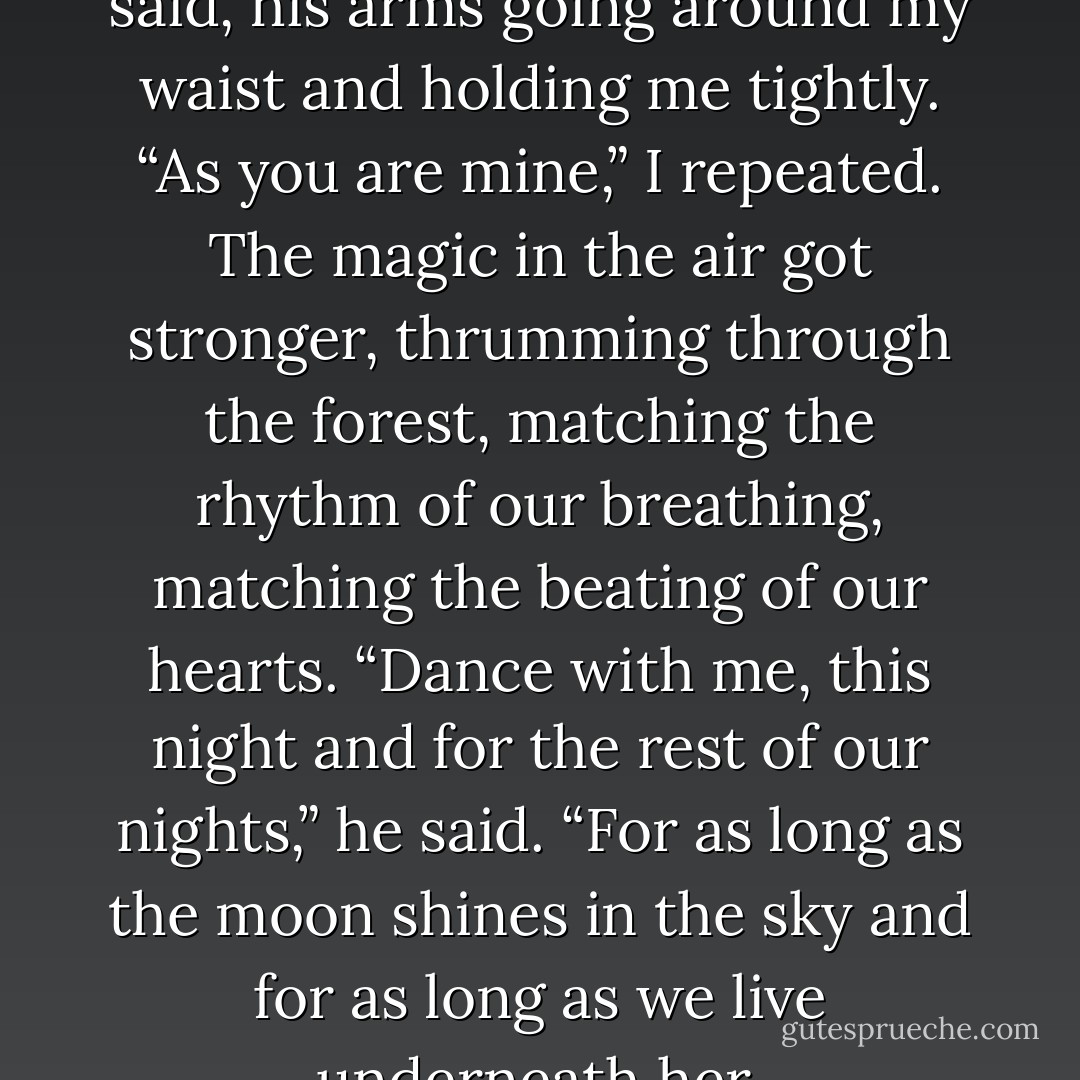 You are my heart, my soul,” he said, his arms going around my waist and holding me tightly. “As you are mine,” I repeated. The magic in the air got stronger, thrumming through the forest, matching the rhythm of our breathing, matching the beating of our hearts. “Dance with me, this night and for the rest of our nights,” he said. “For as long as the moon shines in the sky and for as long as we live underneath her. - Keri Arthur